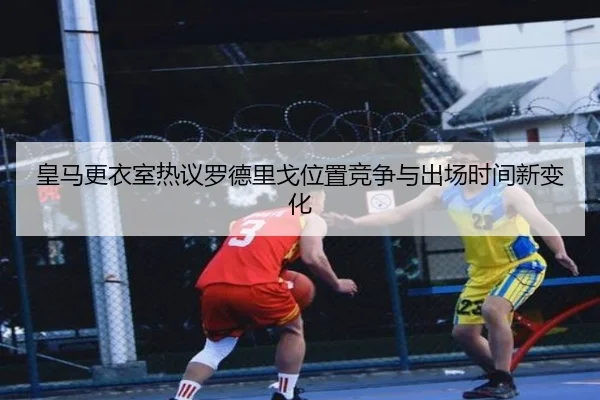 皇马更衣室热议罗德里戈位置竞争与出场时间新变化