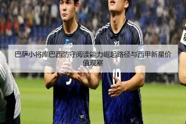 巴萨小将库巴西防守阅读能力崛起路径与西甲新星价值观察