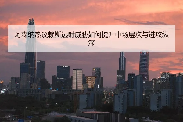 阿森纳热议赖斯远射威胁如何提升中场层次与进攻纵深